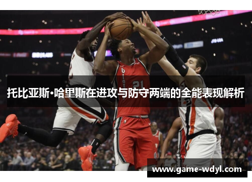 托比亚斯·哈里斯在进攻与防守两端的全能表现解析