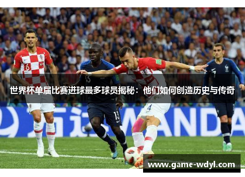 世界杯单届比赛进球最多球员揭秘:他们如何创造历史与传奇