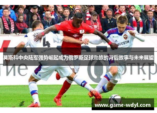 莫斯科中央陆军强势崛起成为俄罗斯足球劲旅的背后故事与未来展望