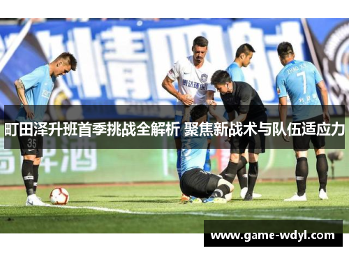町田泽升班首季挑战全解析 聚焦新战术与队伍适应力