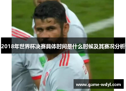 2018年世界杯决赛具体时间是什么时候及其赛况分析