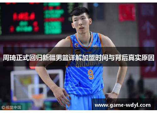 周琦正式回归新疆男篮详解加盟时间与背后真实原因