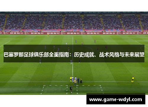 巴塞罗那足球俱乐部全面指南:历史成就、战术风格与未来展望 巴塞罗那足球俱乐部全面指南:历史成就、战术风格与未来展望