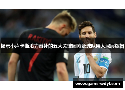 揭示小卢卡斯沦为替补的五大关键因素及球队用人深层逻辑 揭示小卢卡斯沦为替补的五大关键因素及球队用人深层逻辑