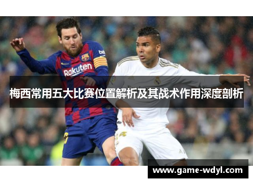 梅西常用五大比赛位置解析及其战术作用深度剖析 梅西常用五大比赛位置解析及其战术作用深度剖析