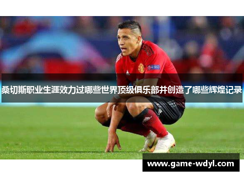 桑切斯职业生涯效力过哪些世界顶级俱乐部并创造了哪些辉煌记录 桑切斯职业生涯效力过哪些世界顶级俱乐部并创造了哪些辉煌记录