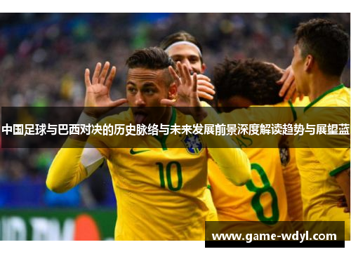 中国足球与巴西对决的历史脉络与未来发展前景深度解读趋势与展望蓝 中国足球与巴西对决的历史脉络与未来发展前景深度解读趋势与展望蓝